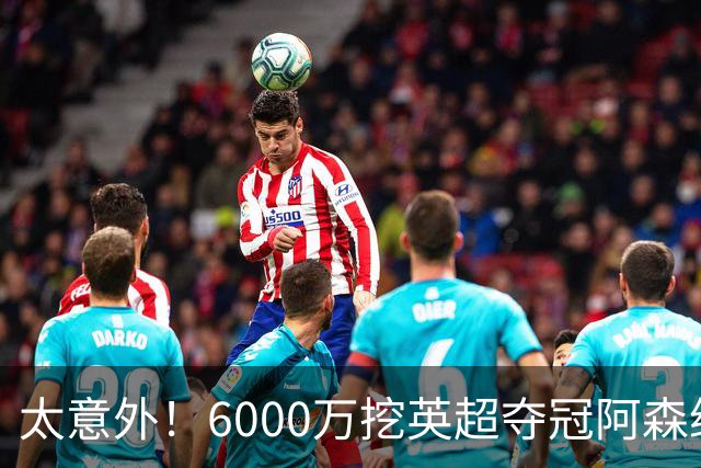 太意外！6000万挖英超夺冠阿森纳锋将，巴萨这笔交易暗藏巨大变数