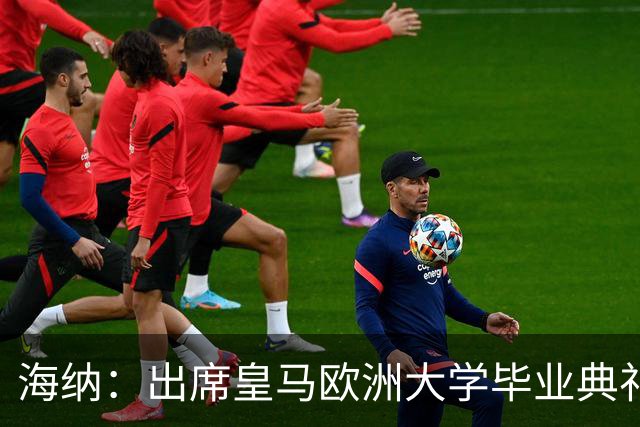 海纳：出席皇马欧洲大学毕业典礼是荣幸 皇马和拜仁有底蕴和认同